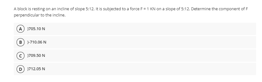 A block is resting on an incline of slope 5:12. It is subjected to a force F = 1 KN on a slope of 5:12. Determine the component of F
perpendicular to the incline.
A )705.10 N
B) )-710.06 N
c) )709.50 N
D )712.05 N
