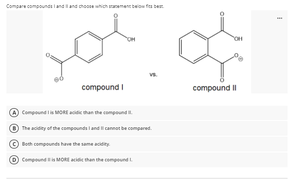 Compare compounds I and Il and choose which statement below fits best.
...
HO.
vs.
compound I
compound II
A Compound l is MORE acidic than the compound II.
B
The acidity of the compounds I and Il cannot be compared.
Both compounds have the same acidity.
D Compound Il is MORE acidic than the compound I.
