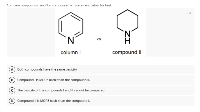 Compare compounds I and Il and choose which statement below fits best.
vs.
column I
compound II
A
Both compounds have the same basicity
B Compound l is MORE basic than the compound II.
The basicity of the compounds I and Il cannot be compared.
D Compound Il is MORE basic than the compound I.
ZI
