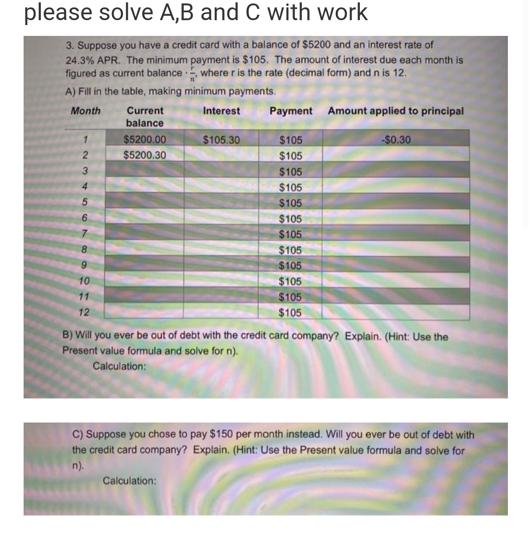 please solve A,B and C with work
3. Suppose you have a credit card with a balance of $5200 and an interest rate of
24.3% APR. The minimum payment is $105. The amount of interest due each month is
figured as current balance.. where r is the rate (decimal form) and n is 12.
A) Fill in the table, making minimum payments.
Month
1
2
3
4
5
6
7
8
9
10
11
12
Current
balance
$5200.00
$5200.30
Interest
$105.30
Calculation:
Payment
$105
$105
$105
$105
$105
$105
$105
$105
$105
$105
$105
$105
Amount applied to principal
-$0.30
B) Will you ever be out of debt with the credit card company? Explain. (Hint: Use the
Present value formula and solve for n).
Calculation:
C) Suppose you chose to pay $150 per month instead. Will you ever be out of debt with
the credit card company? Explain. (Hint: Use the Present value formula and solve for
n).