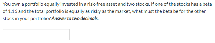 You own a portfolio equally invested in a risk-free asset and two stocks. If one of the stocks has a beta
of 1.16 and the total portfolio is equally as risky as the market, what must the beta be for the other
stock in your portfolio? Answer to two decimals.
