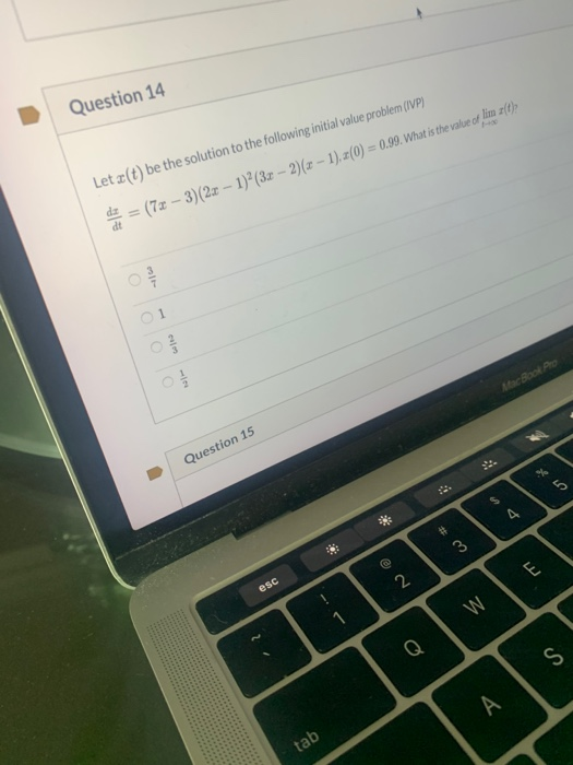 Question 14
Let z(t) be the solution to the following initial value problem (IVP)
4 = (7x - 3)(2z – 1)²(3r -- 2)(z – 1). z(0) = 0.99. What is the value of lim z(1)>
dt
01
MacBook
ejm
