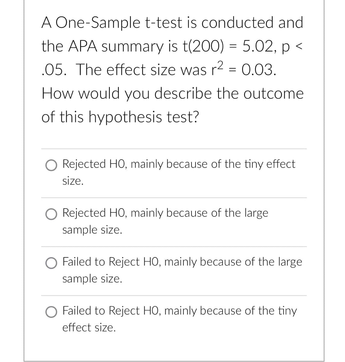 A One-Sample t-test is conducted and
the APA summary is t(200) = 5.02, p <
.05. The effect size was r2 = 0.03.
How would you describe the outcome
of this hypothesis test?
O Rejected HO, mainly because of the tiny effect
size.
O Rejected HO, mainly because of the large
sample size.
O Failed to Reject HO, mainly because of the large
sample size.
O Failed to Reject HO, mainly because of the tiny
effect size.
