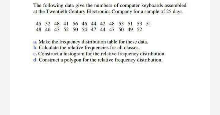 The following data give the numbers of computer keyboards assembled
at the Twentieth Century Electronics Company for a sample of 25 days.
45 52 48 41 56 46 44 42 48 53 51 53 51
48 46 43 52 50 54 47 44 47 50 49 52
a. Make the frequency distribution table for these data.
b. Calculate the relative frequencies for all classes.
c. Construct a histogram for the relative frequency distribution.
d. Construct a polygon for the relative frequency distribution.
