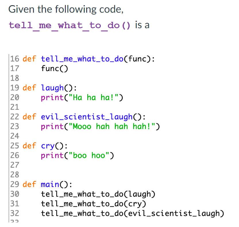 Given the following code,
tell me what to do () is a
16 def tell_me_what_to_do(func):
17
func()
18
19 def laugh():
20
21
22 def evil_scientist_laugh():
23
24
25 def cry():
26
27
28
29 def main():
30
31
32
print("Ha ha ha!")
print("Mooo hah hah hah!")
print("boo hoo")
tell_me_what_to_do(laugh)
tell_me_what_to_do(cry)
tell_me_what_to_do(evil_scientist_laugh)
