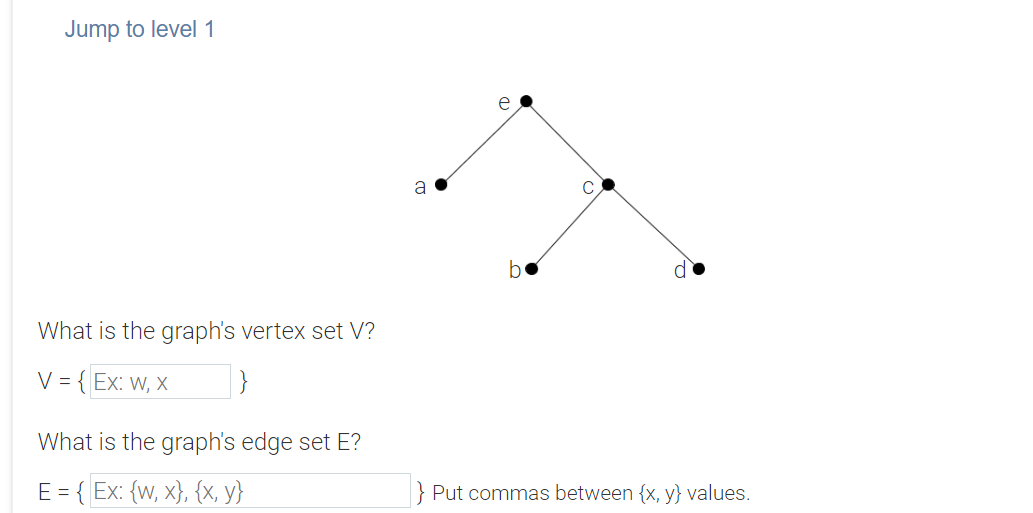 Jump to level 1
e
a
be
What is the graph's vertex set V?
V = { Ex: w, x
What is the graph's edge set E?
E = { Ex: {w, x}, {x, y}
} Put commas between {x, y} values.

