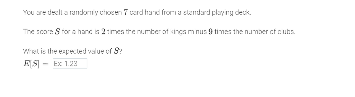 You are dealt a randomly chosen 7 card hand from a standard playing deck.
The score S for a hand is 2 times the number of kings minus 9 times the number of clubs.
What is the expected value of S?
ES = Ex: 1.23
