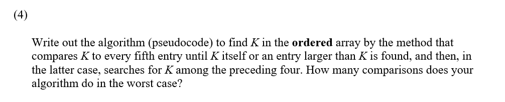 (4)
Write out the algorithm (pseudocode) to find K in the ordered array by the method that
compares K to every fifth entry until K itself or an entry larger than K is found, and then, in
the latter case, searches for K among the preceding four. How many comparisons does your
algorithm do in the worst case?