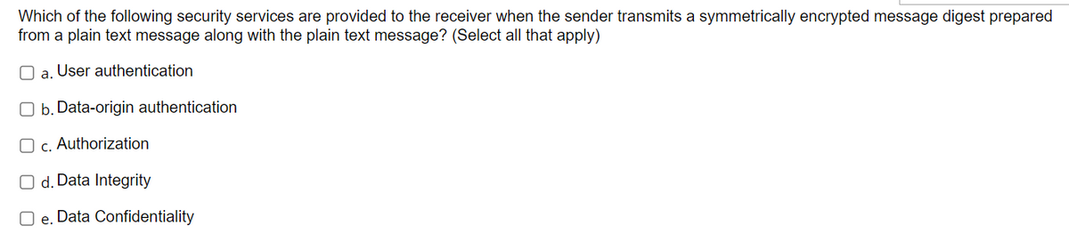 Which of the following security services are provided to the receiver when the sender transmits a symmetrically encrypted message digest prepared
from a plain text message along with the plain text message? (Select all that apply)
a. User authentication
Ob. Data-origin authentication
O c. Authorization
O d. Data Integrity
Oe. Data Confidentiality