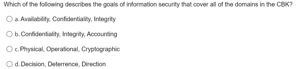 Which of the following describes the goals of information security that cover all of the domains in the CBK?
O a. Availability, Confidentiality, Integrity
O b. Confidentiality, Integrity, Accounting
O c. Physical, Operational, Cryptographic
O d. Decision, Deterrence, Direction