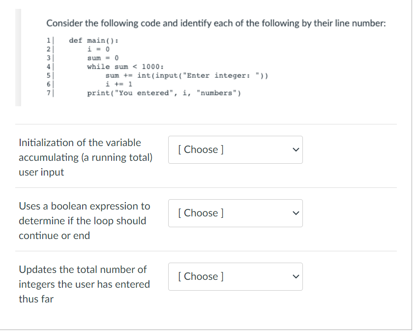 Consider the following code and identify each of the following by their line number:
def main():
1|
2|
3|
i - 0
sum - 0
while sum < 1000:
5|
6|
7|
sum += int(input("Enter integer: "))
i += 1
print("You entered", i, "numbers")
Initialization of the variable
[ Choose ]
accumulating (a running total)
user input
Uses a boolean expression to
[ Choose ]
determine if the loop should
continue or end
Updates the total number of
[ Choose ]
integers the user has entered
thus far
>
>
H N M 456 O7
