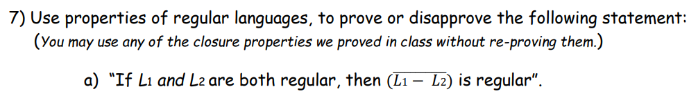 7) Use properties of regular languages, to prove or disapprove the following statement:
(You may use any of the closure properties we proved in class without re-proving them.)
a) "If L1 and L2 are both regular, then (L1-L2) is regular".