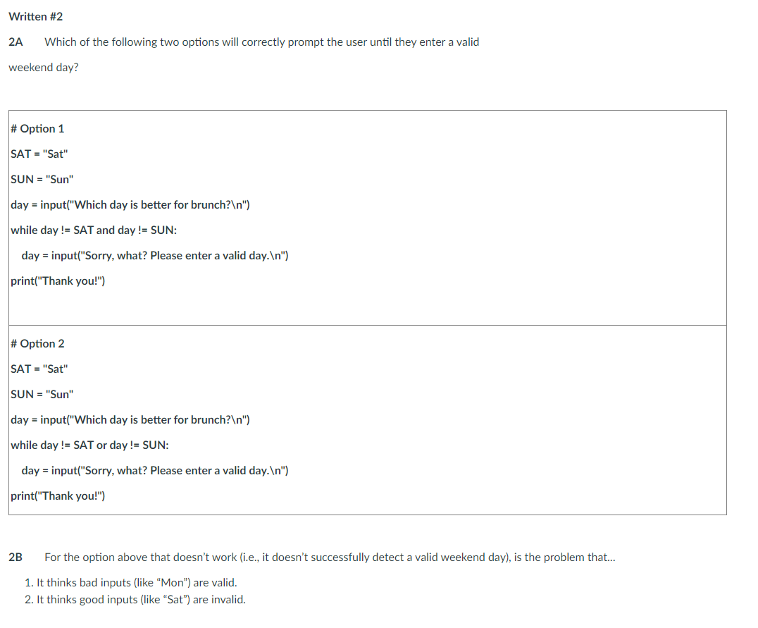 Written #2
2A
Which of the following two options will correctly prompt the user until they enter a valid
weekend day?
# Option 1
SAT = "Sat"
SUN = "Sun"
day = input("Which day is better for brunch?\n")
while day != SAT and day != SUN:
day = input("Sorry, what? Please enter a valid day.\n")
print("Thank you!")
# Option 2
SAT = "Sat"
SUN = "Sun"
day = input("Which day is better for brunch?\n")
while day != SAT or day != SUN:
day = input("Sorry, what? Please enter a valid day.\n")
print("Thank you!")
2B
For the option above that doesn't work (i.e., it doesn't successfully detect a valid weekend day), is the problem that...
1. It thinks bad inputs (like "Mon") are valid.
2. It thinks good inputs (like "Sat") are invalid.
