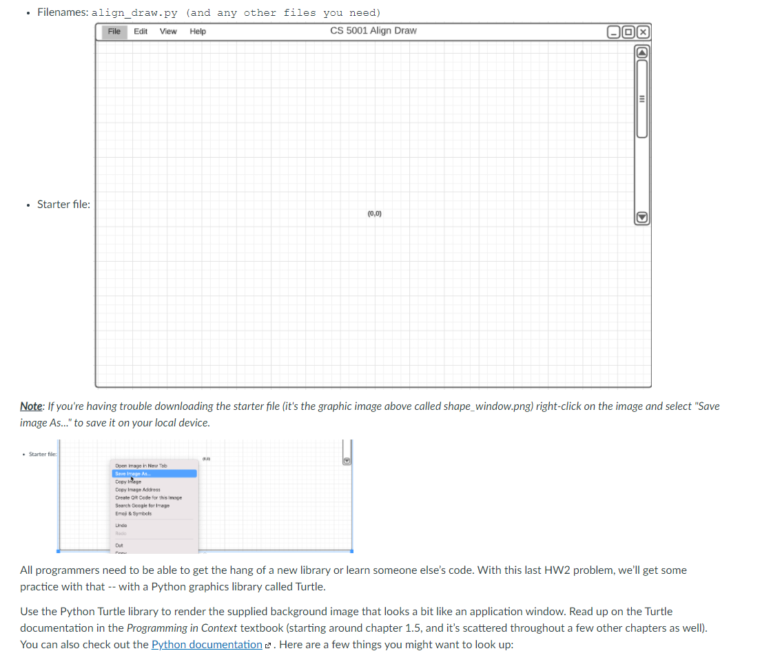 • Filenames: align_draw.py (and any other files you need)
File
Edit
View
Help
CS 5001 Align Draw
• Starter file:
(0,0)
Note: If you're having trouble downloading the starter file (it's the graphic image above called shape_window.png) right-click on the image and select "Save
image As.." to save it on your local device.
• Starter file
Open image in New Tab
Seve image A.
Copy Iage
Cepy Image Address
Create OR Cede for this imge
Search Geegle for Image
Emej Symbols
Linde
Cut
All programmers need to be able to get the hang of a new library or learn someone else's code. With this last HW2 problem, we'll get some
practice with that -- with a Python graphics library called Turtle.
Use the Python Turtle library to render the supplied background image that looks a bit like an application window. Read up on the Turtle
documentation in the Programming in Context textbook (starting around chapter 1.5, and it's scattered throughout a few other chapters as well).
You can also check out the Python documentation e. Here are a few things you might want to look up:
