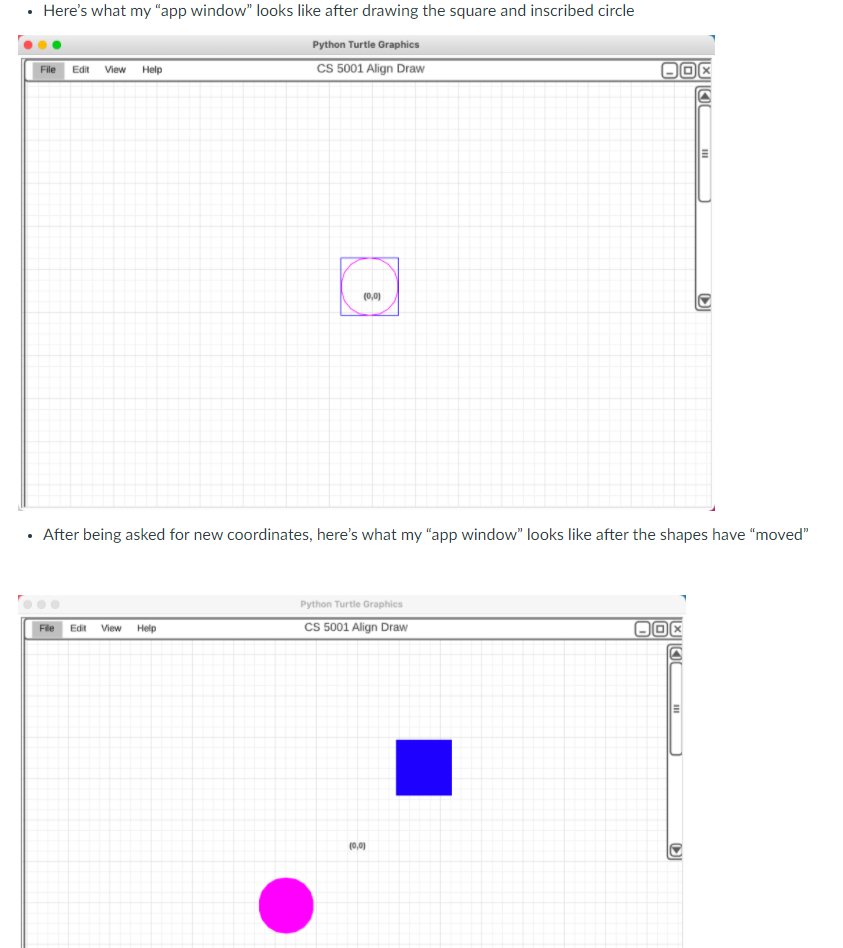 Here's what my "app window" looks like after drawing the square and inscribed circle
Python Turtle Graphics
File Edit View Help
CS 5001 Align Draw
(0,0)
After being asked for new coordinates, here's what my "app window" looks like after the shapes have "moved"
Python Turtle Graphics
CS 5001 Align Draw
File
Edit
View
Help
(0,0)
DI
III
