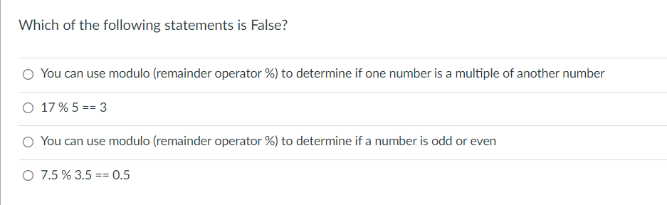 Which of the following statements is False?
O You can use modulo (remainder operator %) to determine if one number is a multiple of another number
O 17 % 5 == 3
O You can use modulo (remainder operator %) to determine if a number is odd or even
O 7.5 % 3.5 == 0.5
