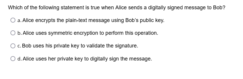 Which of the following statement is true when Alice sends a digitally signed message to Bob?
a. Alice encrypts the plain-text message using Bob's public key.
b. Alice uses symmetric encryption to perform this operation.
O c. Bob uses his private key to validate the signature.
O d. Alice uses her private key to digitally sign the message.