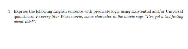 3. Express the following English sentence with predicate logic using Existential and/or Universal
quantifiers: In every Star Wars movie, some character in the movie says "I've got a bad feeling
about this!".
