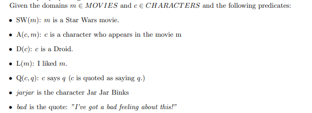 Given the domains m e MOVIES and ce CHARACTERS and the following predicates:
• sW(m): m is a Star Wars movie.
A(c, m): c is a character who appears in the movie m
• D(c): c is a Droid.
• L(m): I liked m.
• Q(c, q): c says q (e is quoted as saying q.)
• jarjar is the character Jar Jar Binks
• bad is the quote: "I've got a bad feeling about this!"
