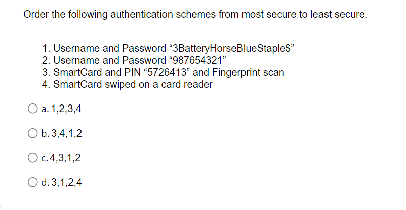 Order the following authentication schemes from most secure to least secure.
1. Username and Password "3BatteryHorseBlueStaple$"
2. Username and Password "987654321"
3. SmartCard and PIN "5726413" and Fingerprint scan
4. SmartCard swiped on a card reader
O a. 1,2,3,4
O b. 3,4,1,2
O c. 4,3,1,2
O d. 3,1,2,4
