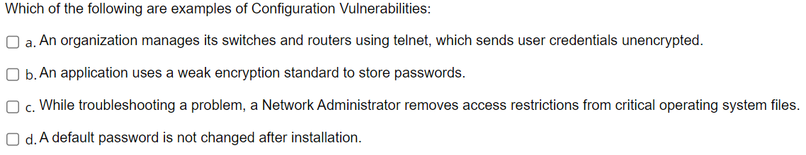 Which of the following are examples of Configuration Vulnerabilities:
O a. An organization manages its switches and routers using telnet, which sends user credentials unencrypted.
O b. An application uses a weak encryption standard to store passwords.
O c. While troubleshooting a problem, a Network Administrator removes access restrictions from critical operating system files.
Od. A default password is not changed after installation.