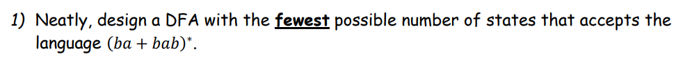 1) Neatly, design a DFA with the fewest possible number of states that accepts the
language (ba+ bab)*.