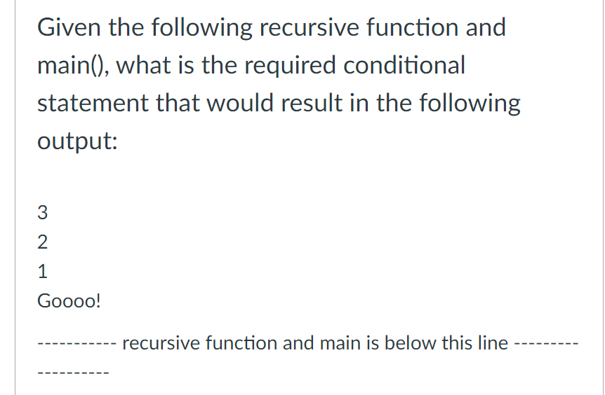 Given the following recursive function and
main(), what is the required conditional
statement that would result in the following
output:
3
2
1
Goooo!
recursive function and main is below this line
