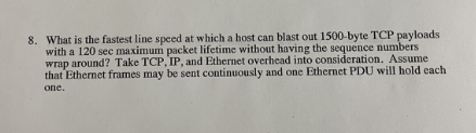 8. What is the fastest line speed at which a host can blast out 1500-byte TCP payloads
with a 120 sec maximum packet lifetime without having the sequence numbers
wrap around? Take TCP, IP, and Ethernet overhead into consideration. Assume
that Ethernet frames may be sent continuously and one Ethernet PDU will hold each
one.