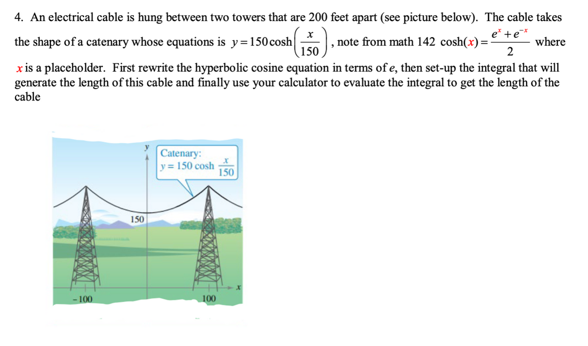 4. An electrical cable is hung between two towers that are 200 feet apart (see picture below). The cable takes
+e
the shape of a catenary whose equations is y=150 cosh
note from math 142 cosh(x) =
where
150
x is a placeholder. First rewrite the hyperbolic cosine equation in terms of e, then set-up the integral that will
generate the length of this cable and finally use your calculator to evaluate the integral to get the length of the
cable
Catenary:
y = 150 cosh
150
150
- 100
100
