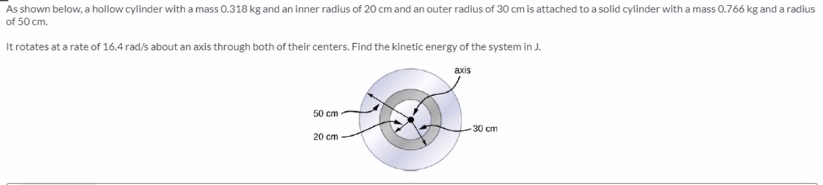As shown below, a hollow cylinder with a mass 0.318 kg and an inner radius of 20 cm and an outer radius of 30 cm is attached to a solid cylinder with a mass 0.766 kg and a radius
of 50 cm.
It rotates at a rate of 16.4 rad/s about an axis through both of their centers. Find the kinetic energy of the system in J.
axis
50 cm
-30 cm
20 cm
