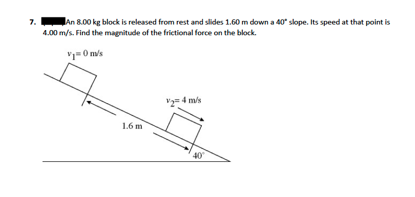7.
An 8.00 kg block is released from rest and slides 1.60 m down a 40° slope. Its speed at that point is
4.00 m/s. Find the magnitude of the frictional force on the block.
'i= 0 m/s
V2= 4 m/s
1.6 m
40°
