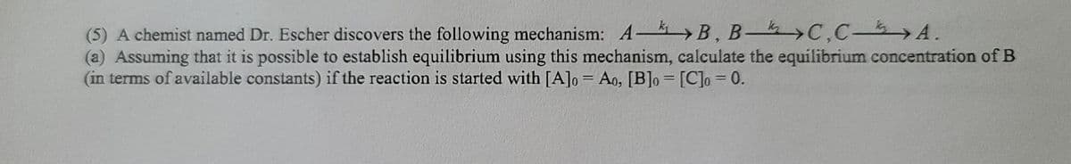 (5) A chemist named Dr. Escher discovers the following mechanism: A- B, B->C,C- A.
(a) Assuming that it is possible to establish equilibrium using this mechanism, calculate the equilibrium concentration of B
(in terms of available constants) if the reaction is started with [A]o = Ao, [B]o = [C]o = 0.
