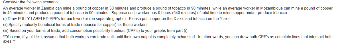 Consider the following scenario:
An average worker in Zambia can mine a pound of copper in 30 minutes and produce a pound of tobacco in 90 minutes, while an average worker in Mozambique can mine a pound of copper
in 45 minutes and produce a pound of tobacco in 90 minutes. Suppose each worker has 9 hours (540 minutes) of total time to mine copper and/or produce tobacco.
(i) Draw FULLY LABELED PPF's for each worker (on separate graphs). Please put copper on the X axis and tobacco on the Y axis.
(ii) Specify mutually beneficial terms of trade (tobacco for copper) for these workers.
(iii) Based on your terms of trade, add consumption possibility frontiers (CPF's) to your graphs from part (i).
**You can, if you'd like, assume that both workers can trade until until their own output is completely exhausted. In other words, you can draw both CPF's as complete lines that intersect both
axes **
