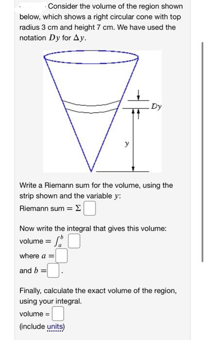 ·Consider the volume of the region shown
below, which shows a right circular cone with top
radius 3 cm and height 7 cm. We have used the
notation Dy for Ay.
Dy
y
Write a Riemann sum for the volume, using the
strip shown and the variable y:
Riemann sum = E
Now write the integral that gives this volume:
volume =
where a =
and b =
Finally, calculate the exact volume of the region,
using your integral.
volume =
(include units)

