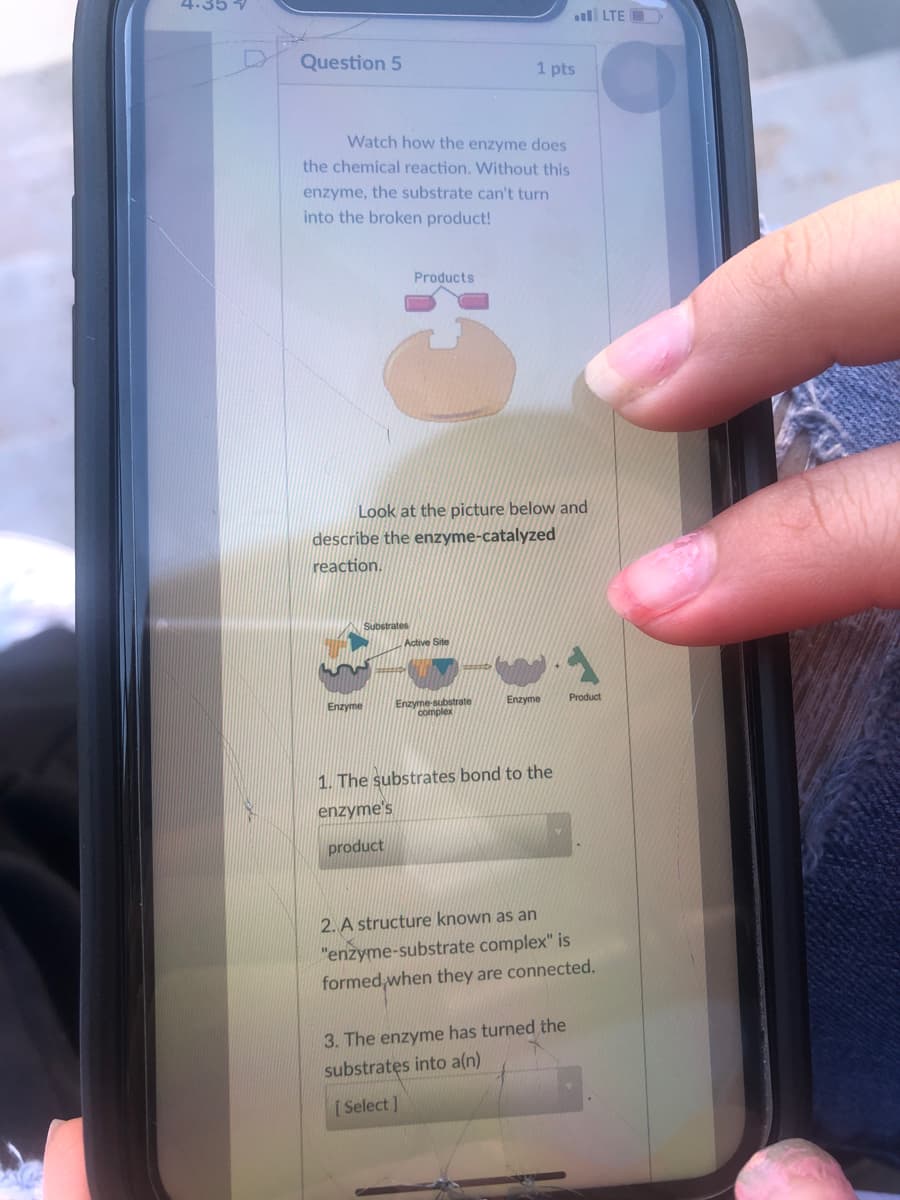 4.35
ll LTE O
Question 5
1 pts
Watch how the enzyme does
the chemical reaction. Without this
enzyme, the substrate can't turn
into the broken product!
Products
Look at the picture below and
describe the enzyme-catalyzed
reaction.
Site
Enzyme-substrate
complex
Enzyme
Product
Enzyme
1. The substrates bond to the
enzyme's
product
2. A structure known as an
"enzyme-substrate complex" is
formed when they are connected.
3. The enzyme has turned the
substratęs into a(n)
[ Select ]
