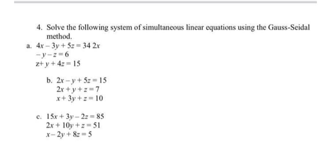 4. Solve the following system of simultaneous linear equations using the Gauss-Seidal
method.
a. 4x – 3y + 5z = 34 2x
-y-z = 6
z+ y + 4z = 15
b. 2x-y+5z 15
2x + y+z 7
x+ 3y +z = 10
c. 15x+3y- 2z 85
2x + 10y +z 51
x- 2y + 8z = 5
