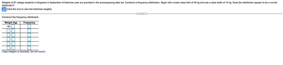 Weights of 67 college students in kilograms in September of freshman year are provided in the accompanying data set. Construct a frequency distribution. Begin with a lower class limit of 40 kg and use a class width of 10 kg. Does the distribution appear to be a normal
distribution?
E Click the icon to view the freshman weights.
--..-
Construct the frequency distribution.
Weight (kg)
40-O
Frequency
(Type integers or decimals. Do not round.)
