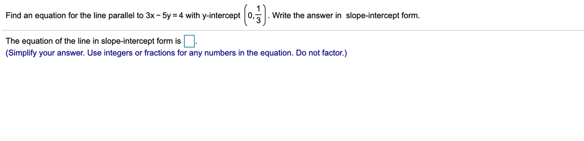 Find an equation for the line parallel to 3x - 5y = 4 with y-intercept 0,
Write the answer in slope-intercept form.
The equation of the line in slope-intercept form is
(Simplify your answer. Use integers or fractions for any numbers in the equation. Do not factor.)
