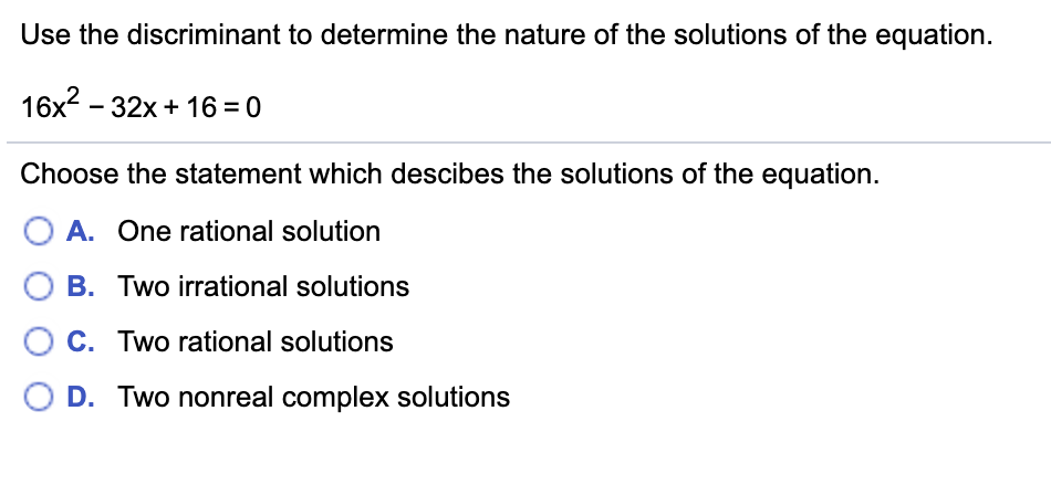 Use the discriminant to determine the nature of the solutions of the equation.
16x2 – 32x + 16 = 0
Choose the statement which descibes the solutions of the equation.
A. One rational solution
B. Two irrational solutions
C. Two rational solutions
D. Two nonreal complex solutions
