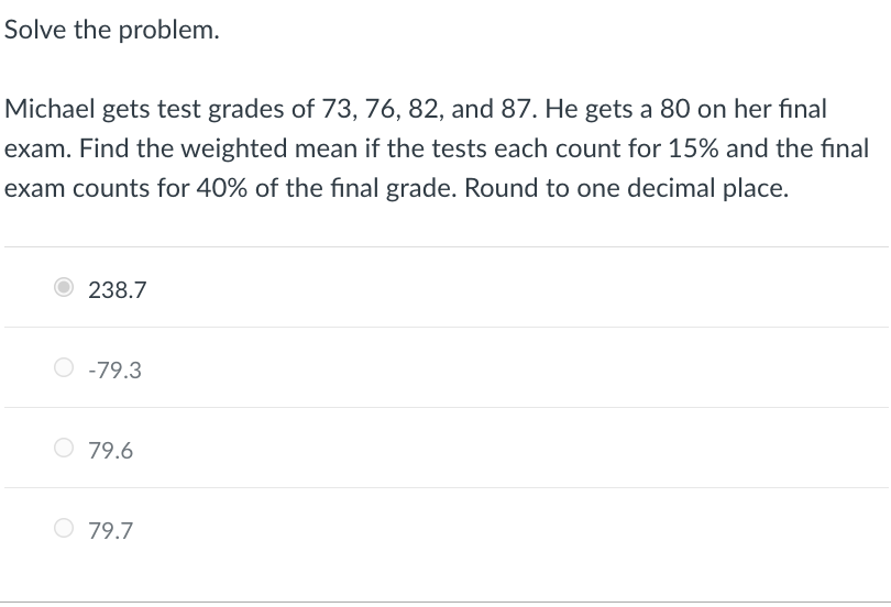 Solve the problem.
Michael gets test grades of 73, 76, 82, and 87. He gets a 80 on her final
exam. Find the weighted mean if the tests each count for 15% and the final
exam counts for 40% of the fınal grade. Round to one decimal place.
O 238.7
-79.3
O 79.6
O 79.7
