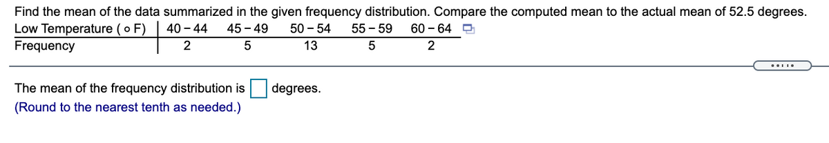 Find the mean of the data summarized in the given frequency distribution. Compare the computed mean to the actual mean of 52.5 degrees.
Low Temperature ( o F)
Frequency
40-44
45 - 49
50 - 54
55 - 59
60 - 64 O
2
13
2
The mean of the frequency distribution is
degrees.
(Round to the nearest tenth as needed.)
