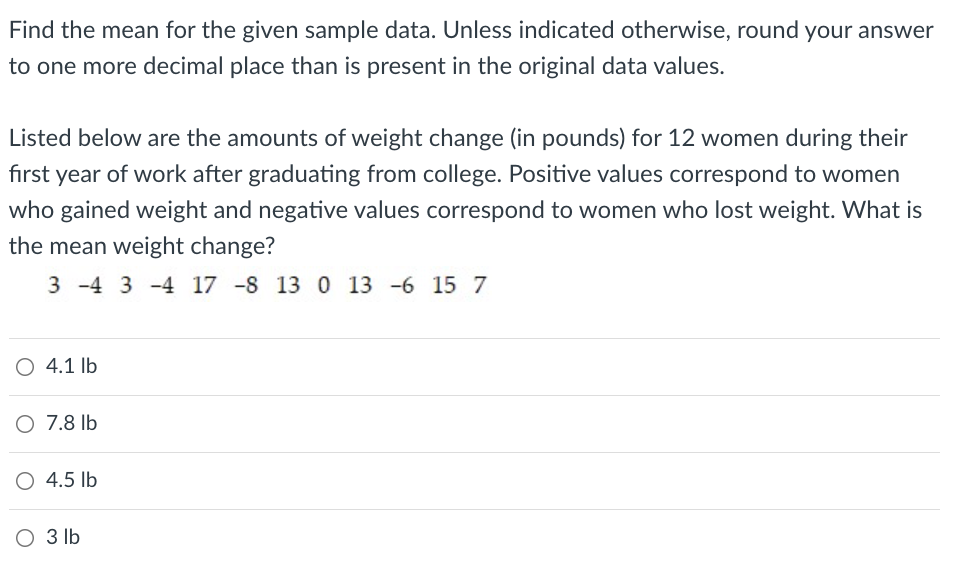 Find the mean for the given sample data. Unless indicated otherwise, round your answer
to one more decimal place than is present in the original data values.
Listed below are the amounts of weight change (in pounds) for 12 women during their
first year of work after graduating from college. Positive values correspond to women
who gained weight and negative values correspond to women who lost weight. What is
the mean weight change?
3 -4 3 -4 17 -8 13 0 13 -6 15 7
O 4.1 lb
O 7.8 lb
4.5 lb
O 3 lb

