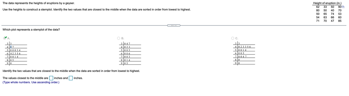 The data represents the heights of eruptions by a geyser.
Height of eruption (in.)
62
33
50
900
Use the heights to construct a stemplot. Identify the two values that are closest to the middle when the data are sorted in order from lowest to highest.
80
50
40
70
50
65
74
53
54
63
66
60
71
70
47
85
---.-
Which plot represents a stemplot of the data?
A.
O B.
OC.
3 0 47
3
4 0 23 3 56
5 0 014
4 0 2 3
5 005
6006
7003
8 014
4
0 7
5 0003 4
602356
70014
6 l0 0 5
7l0 04 7
8 l0 5
8 10
9
9 l0 5
9
Identify the two values that are closest to the middle when the data are sorted in order from lowest to highest.
The values closest to the middle are
inches and inches.
(Type whole numbers. Use ascending order.)
