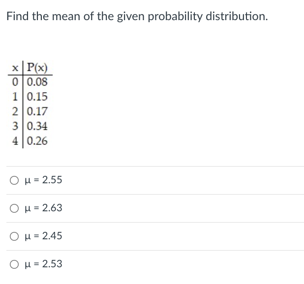 Find the mean of the given probability distribution.
x P(x)
0 0.08
1 0.15
2 0.17
3 0.34
4 0.26
Ο μ-2.55
O µ = 2.63
O µ = 2.45
Ο μ -2.53
