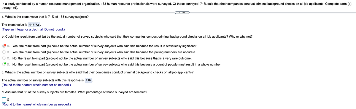 In a study conducted by a human resource management organization, 163 human resource professionals were surveyed. Of those surveyed, 71% said that their companies conduct criminal background checks on all job applicants. Complete parts (a)
through (d).
a. What is the exact value that is 71% of 163 survey subjects?
The exact value is 115.73.
(Type an integer or a decimal. Do not round.)
b. Could the result from part (a) be the actual number of survey subjects who said that their companies conduct criminal background checks on all job applicants? Why or why not?
A. Yes, the result from part (a) could be the actual number of survey subjects who said this because the result is statistically significant.
B. Yes, the result from part (a) could be the actual number of survey subjects who said this because the polling numbers are accurate.
C. No, the result from part (a) could not be the actual number of survey subjects who said this because that is a very rare outcome.
D. No, the result from part (a) could not be the actual number of survey subjects who said this because a count of people must result in a whole number.
c. What is the actual number of survey subjects who said that their companies conduct criminal background checks on all job applicants?
The actual number of survey subjects with this response is 116
(Round to the nearest whole number as needed.)
d. Assume that 55 of the survey subjects are females. What percentage of those surveyed are females?
(Round to the nearest whole number as needed.)
