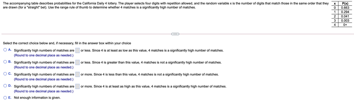 The accompanying table describes probabilities for the California Daily 4 lottery. The player selects four digits with repetition allowed, and the random variable x is the number of digits that match those in the same order that they
are drawn (for a "straight" bet). Use the range rule of thumb to determine whether 4 matches is a significantly high number of matches.
P(x)
0.663
1
0.294
2
0.041
0.003
4
0+
Select the correct choice below and, if necessary, fill in the answer box within your choice
O A. Significantly high numbers of matches are
or less. Since 4 is at least as low as this value, 4 matches is a significantly high number of matches.
(Round to one decimal place as needed.)
B. Significantly high numbers of matches are
or less. Since 4 is greater than this value, 4 matches is not a significantly high number of matches.
(Round to one decimal place as needed.)
C. Significantly high numbers of matches are
or more. Since 4 is less than this value, 4 matches is not a significantly high number of matches.
(Round to one decimal place as needed.)
D. Significantly high numbers of matches are
or more. Since 4 is at least as high as this value, 4 matches is a significantly high number of matches.
(Round to one decimal place as needed.)
E. Not enough information is given.

