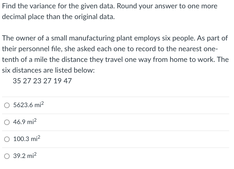 Find the variance for the given data. Round your answer to one more
decimal place than the original data.
The owner of a small manufacturing plant employs six people. As part of
their personnel file, she asked each one to record to the nearest one-
tenth of a mile the distance they travel one way from home to work. The
six distances are listed below:
35 27 23 27 19 47
O 5623.6 mi?
O 46.9 mi?
O 100.3 mi?
O 39.2 mi?
