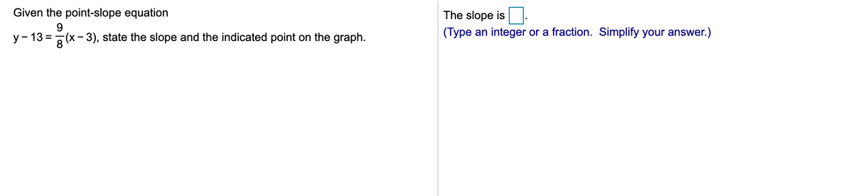 Given the point-slope equation
The slope is
9.
(Type an integer or a fraction. Simplify your answer.)
y - 13 =-
x- 3), state the slope and the indicated point on the graph.
