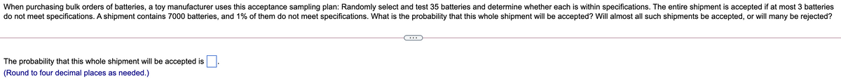 When purchasing bulk orders of batteries, a toy manufacturer uses this acceptance sampling plan: Randomly select and test 35 batteries and determine whether each is within specifications. The entire shipment is accepted if at most 3 batteries
do not meet specifications. A shipment contains 7000 batteries, and 1% of them do not meet specifications. What is the probability that this whole shipment will be accepted? Will almost all such shipments be accepted, or will many be rejected?
The probability that this whole shipment will be accepted is
(Round to four decimal places as needed.)
