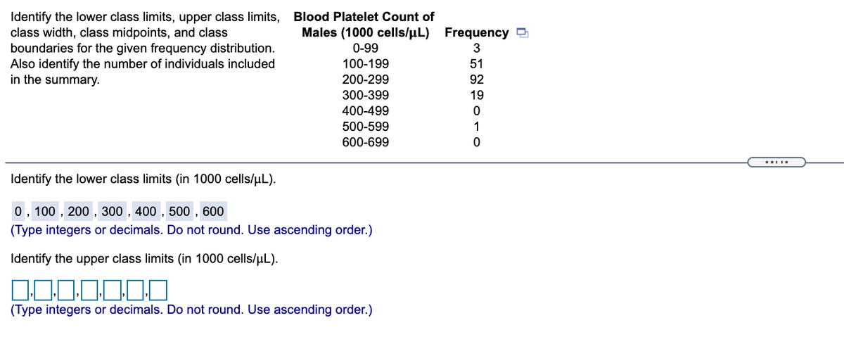 Identify the lower class limits, upper class limits, Blood Platelet Count of
class width, class midpoints, and class
boundaries for the given frequency distribution.
Also identify the number of individuals included
in the summary.
Males (1000 cells/µL) Frequency
0-99
3
100-199
51
200-299
92
300-399
19
400-499
500-599
1
600-699
Identify the lower class limits (in 1000 cells/uL).
0, 100 , 200 , 300 , 400 , 500 , 600
(Type integers or decimals. Do not round. Use ascending order.)
Identify the upper class limits (in 1000 cells/uL).
(Type integers or decimals. Do not round. Use ascending order.)
